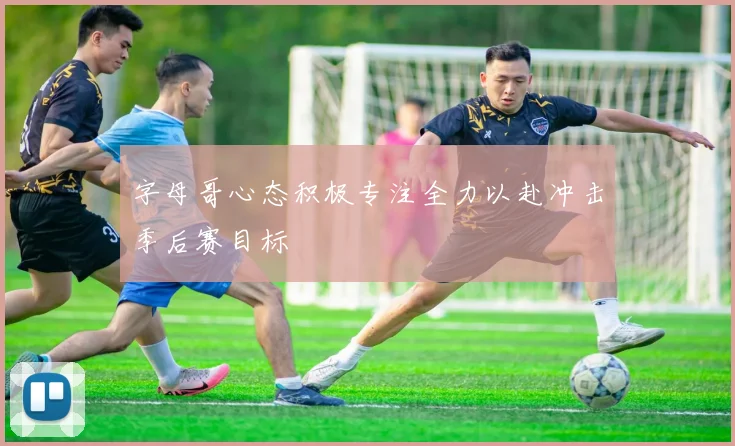 字母哥心态积极专注全力以赴冲击季后赛目标