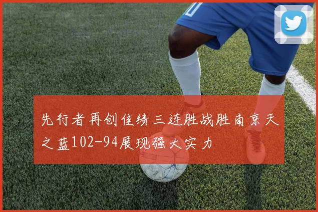 先行者再创佳绩三连胜战胜南京天之蓝102-94展现强大实力