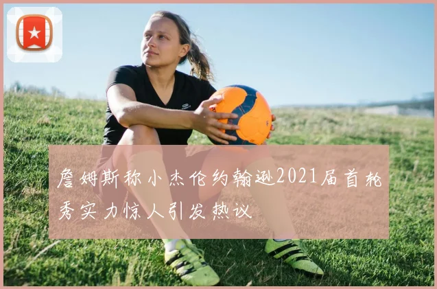 詹姆斯称小杰伦约翰逊2021届首轮秀实力惊人引发热议