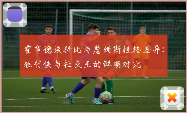 霍华德谈科比与詹姆斯性格差异：独行侠与社交王的鲜明对比