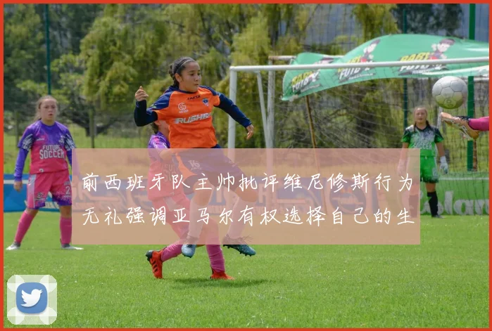 前西班牙队主帅批评维尼修斯行为无礼强调亚马尔有权选择自己的生活方式