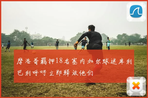 摩洛哥羁押18名塞内加尔球迷库利巴利呼吁立即释放他们