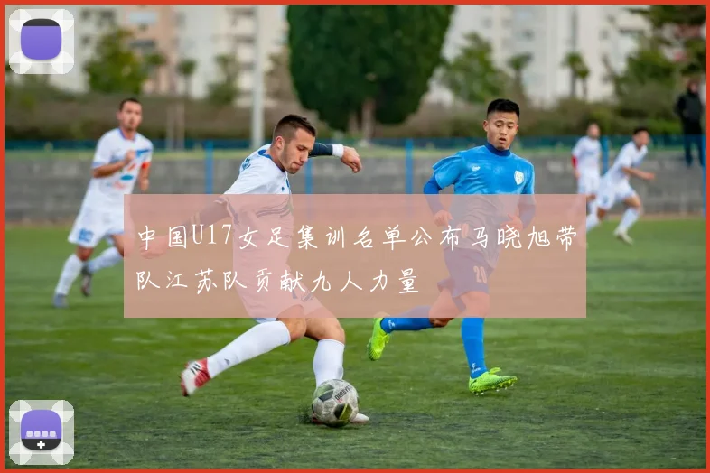 中国U17女足集训名单公布马晓旭带队江苏队贡献九人力量