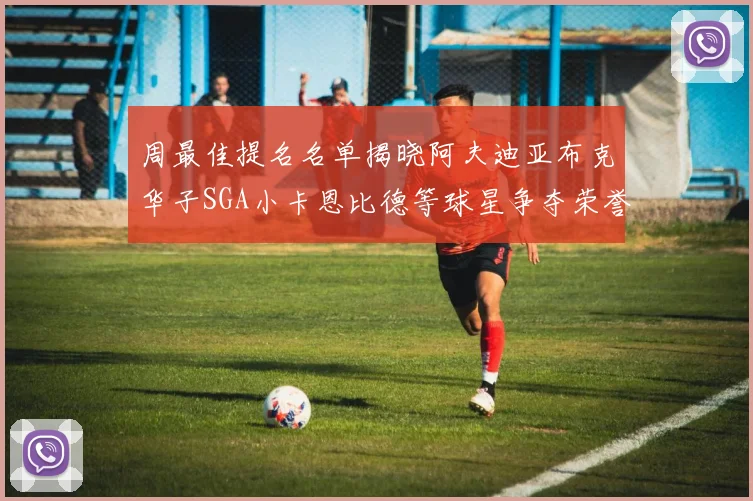 周最佳提名名单揭晓阿夫迪亚布克华子SGA小卡恩比德等球星争夺荣誉