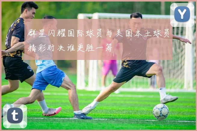 群星闪耀国际球员与美国本土球员精彩对决谁更胜一筹