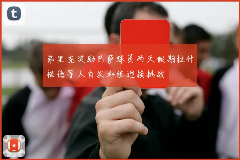 弗里克奖励巴萨球员两天假期拉什福德等人自发加练迎接挑战