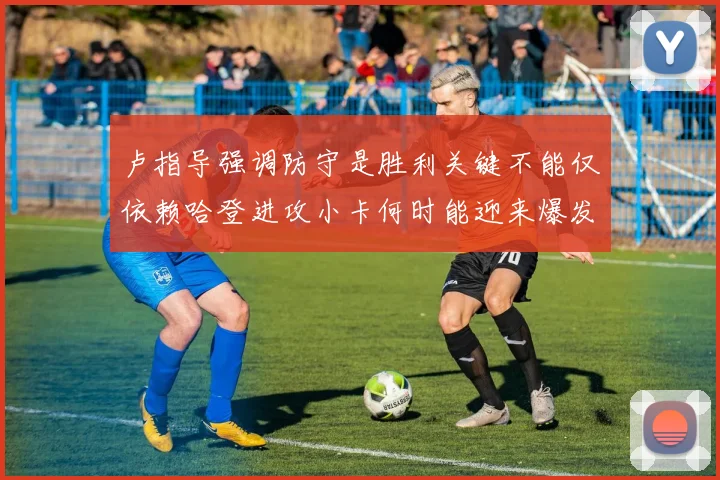 卢指导强调防守是胜利关键不能仅依赖哈登进攻小卡何时能迎来爆发成疑
